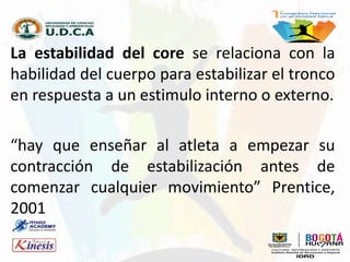 La estabilidad del core se relaciona con la
habilidad del cuerpo para estabilizar el tronco
en respuesta a un estimulo interno o externo.
“hay que enseñar al atleta a empezar su
contracción de estabilización antes de
comenzar cualquier movimiento” Prentice,
2001
 