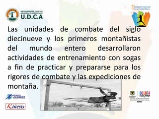 Las unidades de combate del siglo
diecinueve y los primeros montañistas
del mundo entero desarrollaron
actividades de entrenamiento con sogas
a fin de practicar y prepararse para los
rigores de combate y las expediciones de
montaña.
 