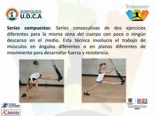 Series compuestas: Series consecutivas de dos ejercicios
diferentes para la misma zona del cuerpo con poco o ningún
descanso en el medio. Esta técnica involucra el trabajo de
músculos en ángulos diferentes o en planos diferentes de
movimiento para desarrollar fuerza y resistencia.
 