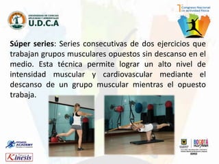 Súper series: Series consecutivas de dos ejercicios que
trabajan grupos musculares opuestos sin descanso en el
medio. Esta técnica permite lograr un alto nivel de
intensidad muscular y cardiovascular mediante el
descanso de un grupo muscular mientras el opuesto
trabaja.
 