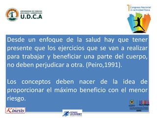 Desde un enfoque de la salud hay que tener
presente que los ejercicios que se van a realizar
para trabajar y beneficiar una parte del cuerpo,
no deben perjudicar a otra. (Peiro,1991).
Los conceptos deben nacer de la idea de
proporcionar el máximo beneficio con el menor
riesgo.
 