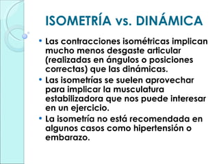 ISOMETRÍA vs. DINÁMICA Las contracciones isométricas implican mucho menos desgaste articular (realizadas en ángulos o posiciones correctas) que las dinámicas. Las isometrías se suelen aprovechar para implicar la musculatura estabilizadora que nos puede interesar en un ejercicio. La isometría no está recomendada en algunos casos como hipertensión o embarazo. 
