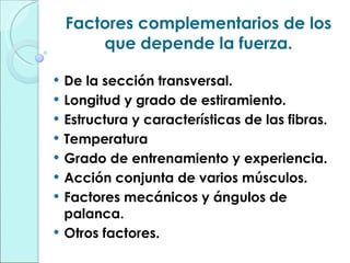 Factores complementarios de los que depende la fuerza. De la sección transversal. Longitud y grado de estiramiento. Estructura y características de las fibras. Temperatura Grado de entrenamiento y experiencia. Acción conjunta de varios músculos. Factores mecánicos y ángulos de palanca. Otros factores. 
