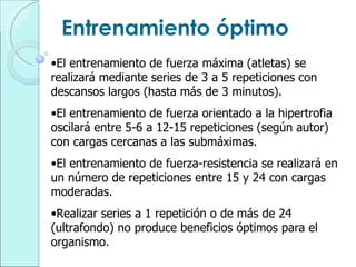 Entrenamiento óptimo El entrenamiento de fuerza máxima (atletas) se realizará mediante series de 3 a 5 repeticiones con descansos largos (hasta más de 3 minutos). El entrenamiento de fuerza orientado a la hipertrofia oscilará entre 5-6 a 12-15 repeticiones (según autor) con cargas cercanas a las submáximas. El entrenamiento de fuerza-resistencia se realizará en un número de repeticiones entre 15 y 24 con cargas moderadas. Realizar series a 1 repetición o de más de 24 (ultrafondo) no produce beneficios óptimos para el organismo. 