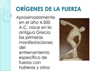ORÍGENES DE LA FUERZA Aproximadamente en el año 4.500 A.C. nace en la antigua Grecia las primeras manifestaciones del entrenamiento específico de fuerza con halteras y otros objetos. 