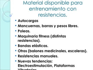 Material disponible para entrenamiento con resistencias. Autocargas Mancuernas, barras y pesos libres. Poleas. Maquinaria fitness (distintas resistencias). Bandas elásticas. Otros (balones medicinales, escaleras). Resistencias manuales. Nuevas tendencias: Electroestimulación, Plataformas Vibratorias. 
