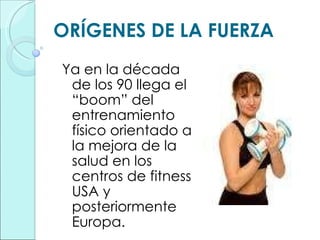 ORÍGENES DE LA FUERZA Ya en la década de los 90 llega el “boom” del entrenamiento físico orientado a la mejora de la salud en los centros de fitness USA y posteriormente Europa. 