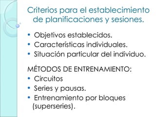 Criterios para el establecimiento de planificaciones y sesiones. Objetivos establecidos. Características individuales. Situación particular del individuo. MÉTODOS DE ENTRENAMIENTO: Circuitos Series y pausas. Entrenamiento por bloques (superseries). 