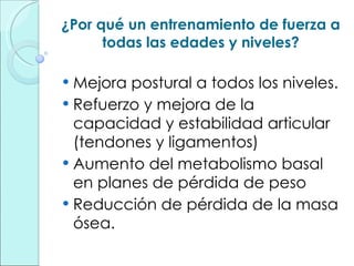 ¿Por qué un entrenamiento de fuerza a todas las edades y niveles? Mejora postural a todos los niveles. Refuerzo y mejora de la capacidad y estabilidad articular (tendones y ligamentos) Aumento del metabolismo basal en planes de pérdida de peso Reducción de pérdida de la masa ósea. 
