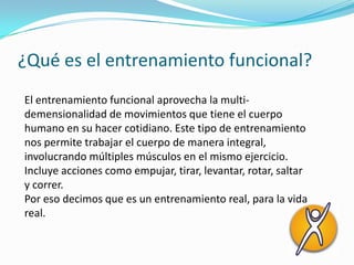 ¿Qué es el entrenamiento funcional?
El entrenamiento funcional aprovecha la multi-
demensionalidad de movimientos que tiene el cuerpo
humano en su hacer cotidiano. Este tipo de entrenamiento
nos permite trabajar el cuerpo de manera integral,
involucrando múltiples músculos en el mismo ejercicio.
Incluye acciones como empujar, tirar, levantar, rotar, saltar
y correr.
Por eso decimos que es un entrenamiento real, para la vida
real.