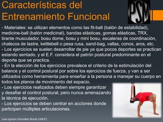 Características del
Entrenamiento Funcional
- Materiales: se utilizan elementos como las fit-ball (balón de estabilidad),
medicine-ball (balón medicinal), bandas elásticas, gomas elásticas, TRX,
tirante musculador, bosu dome, bosu y mini bosu, escaleras de coordinación,
chalecos de lastre, kettlebell o pesa rusa, sand-bag, vallas, conos, aros, etc.
- Los ejercicios se suelen desarrollar de pie ya que pocos deportes se practican
estando sentado, y el E.F. considera el patrón postural predominante en el
deporte que se practica.
- En la elección de los ejercicios prevalece el criterio de la estimulación del
balance y el control postural por sobre los ejercicios de fuerza, y van a ser
utilizados como herramienta para enseñar a la persona a manejar su cuerpo en
todos los planos de movimiento del espacio.
- Los ejercicios realizados deben siempre garantizar
y desafiar el control postural, pero nunca amenazando
la técnica de ejecución.
- Los ejercicios se deben centrar en acciones donde
participen múltiples articulaciones.
Juan Ignacio González Borda (UNLP)

 