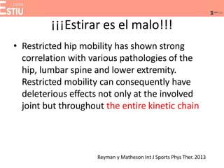¡¡¡Estirar es el malo!!!
• Restricted hip mobility has shown strong
correlation with various pathologies of the
hip, lumbar spine and lower extremity.
Restricted mobility can consequently have
deleterious effects not only at the involved
joint but throughout the entire kinetic chain
Reyman y Matheson Int J Sports Phys Ther. 2013
 