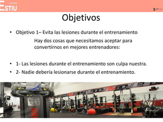 Objetivos
• Objetivo 1– Evita las lesiones durante el entrenamiento
Hay dos cosas que necesitamos aceptar para
convertirnos en mejores entrenadores:
• 1- Las lesiones durante el entrenamiento son culpa nuestra.
• 2- Nadie debería lesionarse durante el entrenamiento.
 