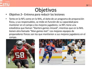 Objetivos
• Objetivo 2– Entrena para reducir las lesiones
• Tanto en la NFL como en la NHL, el éxito de un programa de preparación
física, y sus responsables, se mide en función de su capacidad para
mantener en el campo a los mejores jugadores. La NFL tiene una
estadística que llaman “Starters games missed”, mientras que en la NHL
tienen otra llamada “Man games lost”. Los mejores equipos de
preparadores físicos son los que mantienen a sus mejores jugadores en el
campo.
 