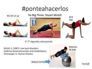 #ponteahacerlos
The Big Three. Stuart McGill
5”-7” segundos cada posición
McGill, S. (2007). Low back disorders:
Evidence-based prevention and rehabilitation.
Champaign, IL: Human Kinetics.
Rotación
de bola
BONUS EXTRA
Mc Gill sit up
Puente lateral
Bird
dog
ToniG@
 