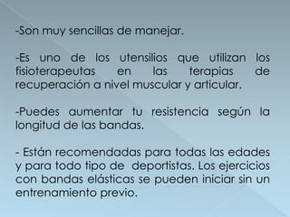-Son muy sencillas de manejar.

-Es uno de los utensilios que utilizan los
fisioterapeutas   en    las    terapias    de
recuperación a nivel muscular y articular.

-Puedes aumentar tu resistencia según la
longitud de las bandas.

- Están recomendadas para todas las edades
y para todo tipo de deportistas. Los ejercicios
con bandas elásticas se pueden iniciar sin un
entrenamiento previo.
 