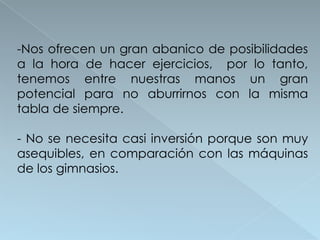 -Nos ofrecen un gran abanico de posibilidades
a la hora de hacer ejercicios, por lo tanto,
tenemos entre nuestras manos un gran
potencial para no aburrirnos con la misma
tabla de siempre.

- No se necesita casi inversión porque son muy
asequibles, en comparación con las máquinas
de los gimnasios.
 