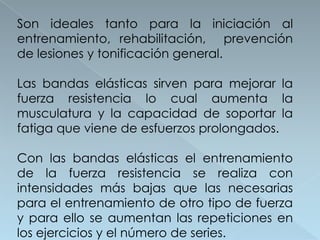 Son ideales tanto para la iniciación al
entrenamiento, rehabilitación, prevención
de lesiones y tonificación general.

Las bandas elásticas sirven para mejorar la
fuerza resistencia lo cual aumenta la
musculatura y la capacidad de soportar la
fatiga que viene de esfuerzos prolongados.

Con las bandas elásticas el entrenamiento
de la fuerza resistencia se realiza con
intensidades más bajas que las necesarias
para el entrenamiento de otro tipo de fuerza
y para ello se aumentan las repeticiones en
los ejercicios y el número de series.
 