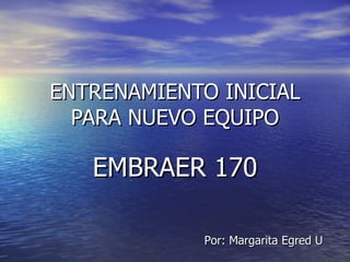 ENTRENAMIENTO INICIAL PARA NUEVO EQUIPO EMBRAER 170 Por: Margarita Egred U 