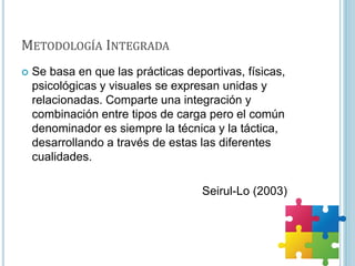 METODOLOGÍA INTEGRADA
 Se basa en que las prácticas deportivas, físicas,
psicológicas y visuales se expresan unidas y
relacionadas. Comparte una integración y
combinación entre tipos de carga pero el común
denominador es siempre la técnica y la táctica,
desarrollando a través de estas las diferentes
cualidades.
Seirul-Lo (2003)
 