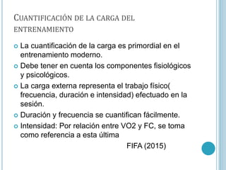 CUANTIFICACIÓN DE LA CARGA DEL
ENTRENAMIENTO
 La cuantificación de la carga es primordial en el
entrenamiento moderno.
 Debe tener en cuenta los componentes fisiológicos
y psicológicos.
 La carga externa representa el trabajo físico(
frecuencia, duración e intensidad) efectuado en la
sesión.
 Duración y frecuencia se cuantifican fácilmente.
 Intensidad: Por relación entre VO2 y FC, se toma
como referencia a esta última
FIFA (2015)
 