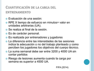 CUANTIFICACIÓN DE LA CARGA DEL
ENTRENAMIENTO
 Evaluación de una sesión:
 RPE X tiempo de esfuerzo en minutos= valor en
unidades arbitrarias (UA).
 Se realiza al final de la sesión.
 Es de carácter personal.
 Es realizada por entrenadores y jugadores
 La diferencia entre las intensidades de las sesiones
indica la adecuación o no del trabajo planteado y como
perciben los jugadores los objetivos del cuerpo técnico.
 La suma semanal debe ser entre 3200 y 4000 UA sin
contar partidos
 Riesgo de lesiones aumenta cuando la carga por
semana es superior a 4500 UA.
FIFA (2014)
 