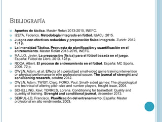 BIBLIOGRAFÍA
 Apuntes de táctica. Master Retan 2013-2015, INEFC.
 IZETA, Federico. Metodología Integrada en fútbol. IUACJ, 2015.
 Juegos con efectivos reducidos y preparación física integrada. Zurich: 2012,
191 p.
 La intensidad Táctica. Propuesta de planificación y cuantificación en el
entrenamiento. Master Retan 2013-2015, INEFC.
 MALLO, Javier. La preparación (física) para el fútbol basada en el juego.
España: Fútbol de Libro, 2013. 128 p.
 ROCA, Albert. El proceso de entrenamiento en el fútbol. España: MC Sports,
2006. 72 p.
 OWEN, Adam, et al. Effects of a periodized small-sided game training intervention
on physical performance in elite professional soccer. The journal of strenght and
conditioning research, octubre 2012.
 OWEN, Adam; TWIST, Craig; FORD, Paul. Small- sided games: The physiological
and technical of altering pitch size and number players, Insight issue, 2004.
 SCHELLING, Xavi; TORRES, Lorena. Conditioning for basketball: Quality and
quantity of training. Strenght and conditional journal, december 2013.
 SEIRUL-LO, Francisco. Planificación del entrenamiento. España: Master
profesional en alto rendimiento, 2003.
 