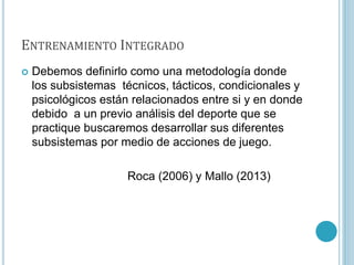 ENTRENAMIENTO INTEGRADO
 Debemos definirlo como una metodología donde
los subsistemas técnicos, tácticos, condicionales y
psicológicos están relacionados entre si y en donde
debido a un previo análisis del deporte que se
practique buscaremos desarrollar sus diferentes
subsistemas por medio de acciones de juego.
Roca (2006) y Mallo (2013)
 
