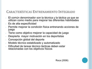 CARACTERÍSTICAS ENTRENAMIENTO INTEGRADO
- El común denominador son la técnica y la táctica ya que se
utilizan como medio para mejorar las diferentes habilidades
- Es de alta especificidad
- Permite mejorar la condición física entrenando acciones de
juego
- Tiene como objetivo mejorar la capacidad de juego
- Despierta mayor motivación en los deportistas
- Concepción global del deporte
- Modelo técnico estabilizado y automatizado
- Dificultad de tareas técnico tácticas deben estar
relacionadas con los objetivos físicos
Roca (2006)
 