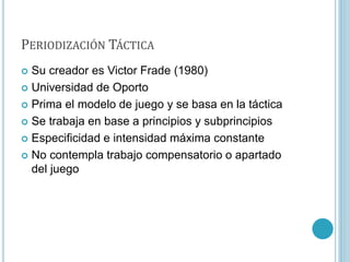 PERIODIZACIÓN TÁCTICA
 Su creador es Victor Frade (1980)
 Universidad de Oporto
 Prima el modelo de juego y se basa en la táctica
 Se trabaja en base a principios y subprincipios
 Especificidad e intensidad máxima constante
 No contempla trabajo compensatorio o apartado
del juego
 