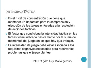 INTENSIDAD TÁCTICA
 Es el nivel de concentración que tiene que
mantener un deportista para la comprensión y
ejecución de las tareas enfocadas a la resolución
de acciones tácticas.
 El factor que condiciona la intensidad táctica en las
tareas viene indicado básicamente por la suma de
momentos del juego en los que hay que trabajar.
 La intensidad de juego debe estar asociada a los
requisitos cognitivos necesarios para resolver los
problemas que el juego plantea.
INEFC (2014) y Mallo (2012)
 