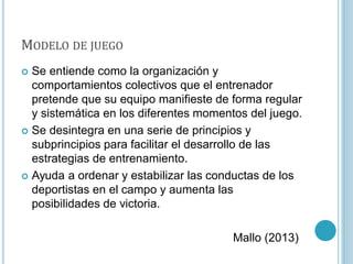 MODELO DE JUEGO
 Se entiende como la organización y
comportamientos colectivos que el entrenador
pretende que su equipo manifieste de forma regular
y sistemática en los diferentes momentos del juego.
 Se desintegra en una serie de principios y
subprincipios para facilitar el desarrollo de las
estrategias de entrenamiento.
 Ayuda a ordenar y estabilizar las conductas de los
deportistas en el campo y aumenta las
posibilidades de victoria.
Mallo (2013)
 
