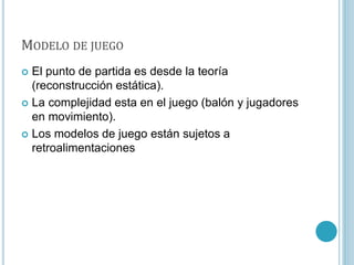 MODELO DE JUEGO
 El punto de partida es desde la teoría
(reconstrucción estática).
 La complejidad esta en el juego (balón y jugadores
en movimiento).
 Los modelos de juego están sujetos a
retroalimentaciones
 