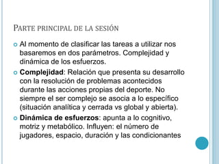 PARTE PRINCIPAL DE LA SESIÓN
 Al momento de clasificar las tareas a utilizar nos
basaremos en dos parámetros. Complejidad y
dinámica de los esfuerzos.
 Complejidad: Relación que presenta su desarrollo
con la resolución de problemas acontecidos
durante las acciones propias del deporte. No
siempre el ser complejo se asocia a lo específico
(situación analítica y cerrada vs global y abierta).
 Dinámica de esfuerzos: apunta a lo cognitivo,
motriz y metabólico. Influyen: el número de
jugadores, espacio, duración y las condicionantes
 