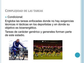 COMPLEJIDAD DE LAS TAREAS
 Condicional:
Engloba las tareas enfocadas donde no hay exigencias
técnicas ni tácticas en los deportistas y en donde su
objetivo es bioenergético.
Tareas de carácter genérico y generales forman parte
de este estadio.
 