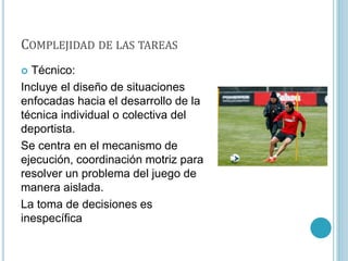 COMPLEJIDAD DE LAS TAREAS
 Técnico:
Incluye el diseño de situaciones
enfocadas hacia el desarrollo de la
técnica individual o colectiva del
deportista.
Se centra en el mecanismo de
ejecución, coordinación motriz para
resolver un problema del juego de
manera aislada.
La toma de decisiones es
inespecífica
 