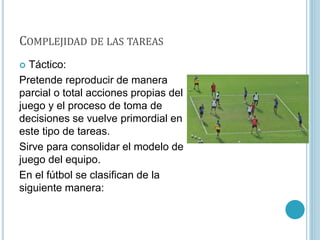 COMPLEJIDAD DE LAS TAREAS
 Táctico:
Pretende reproducir de manera
parcial o total acciones propias del
juego y el proceso de toma de
decisiones se vuelve primordial en
este tipo de tareas.
Sirve para consolidar el modelo de
juego del equipo.
En el fútbol se clasifican de la
siguiente manera:
 
