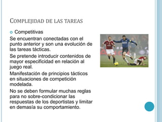 COMPLEJIDAD DE LAS TAREAS
 Competitivas
Se encuentran conectadas con el
punto anterior y son una evolución de
las tareas tácticas.
Se pretende introducir contenidos de
mayor especificidad en relación al
juego real.
Manifestación de principios tácticos
en situaciones de competición
modelada.
No se deben formular muchas reglas
para no sobre-condicionar las
respuestas de los deportistas y limitar
en demasía su comportamiento.
 