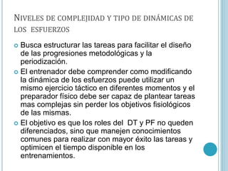NIVELES DE COMPLEJIDAD Y TIPO DE DINÁMICAS DE
LOS ESFUERZOS
 Busca estructurar las tareas para facilitar el diseño
de las progresiones metodológicas y la
periodización.
 El entrenador debe comprender como modificando
la dinámica de los esfuerzos puede utilizar un
mismo ejercicio táctico en diferentes momentos y el
preparador físico debe ser capaz de plantear tareas
mas complejas sin perder los objetivos fisiológicos
de las mismas.
 El objetivo es que los roles del DT y PF no queden
diferenciados, sino que manejen conocimientos
comunes para realizar con mayor éxito las tareas y
optimicen el tiempo disponible en los
entrenamientos.
 