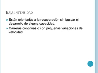 BAJA INTENSIDAD
 Están orientadas a la recuperación sin buscar el
desarrollo de alguna capacidad.
 Carreras continuas o con pequeñas variaciones de
velocidad.
 