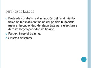 INTENSIVOS LARGOS
 Pretende combatir la disminución del rendimiento
físico en los minutos finales del partido buscando
mejorar la capacidad del deportista para ejercitarse
durante largos periodos de tiempo.
 Fartlek, Interval training.
 Sistema aeróbico.
 