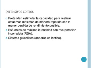 INTENSIVOS CORTOS
 Pretenden estimular la capacidad para realizar
esfuerzos máximos de manera repetida con la
menor perdida de rendimiento posible.
 Esfuerzos de máxima intensidad con recuperación
incompleta (RSA).
 Sistema glucolítico (anaeróbico láctico).
 
