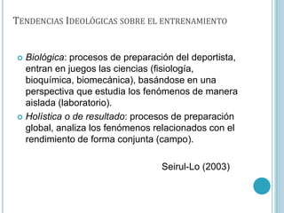 TENDENCIAS IDEOLÓGICAS SOBRE EL ENTRENAMIENTO
 Biológica: procesos de preparación del deportista,
entran en juegos las ciencias (fisiología,
bioquímica, biomecánica), basándose en una
perspectiva que estudia los fenómenos de manera
aislada (laboratorio).
 Holística o de resultado: procesos de preparación
global, analiza los fenómenos relacionados con el
rendimiento de forma conjunta (campo).
Seirul-Lo (2003)
 