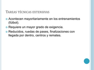 TAREAS TÉCNICAS EXTENSIVAS
 Acontecen mayoritariamente en los entrenamientos
(fútbol).
 Requiere un mayor grado de exigencia.
 Reducidos, ruedas de pases, finalizaciones con
llegada por dentro, centros y remates.
 