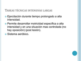 TAREAS TÉCNICAS INTENSIVAS LARGAS
 Ejercitación durante tiempo prolongado a alta
intensidad.
 Permite desarrollar motricidad específica a alta
intensidad y en una situación mas controlada (no
hay oposición) (post lesión).
 Sistema aeróbico.
 