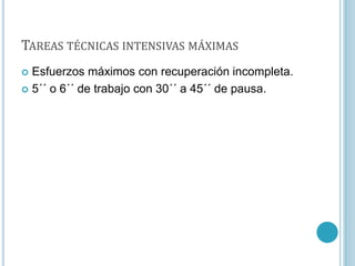 TAREAS TÉCNICAS INTENSIVAS MÁXIMAS
 Esfuerzos máximos con recuperación incompleta.
 5´´ o 6´´ de trabajo con 30´´ a 45´´ de pausa.
 