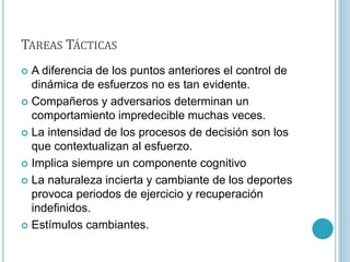 TAREAS TÁCTICAS
 A diferencia de los puntos anteriores el control de
dinámica de esfuerzos no es tan evidente.
 Compañeros y adversarios determinan un
comportamiento impredecible muchas veces.
 La intensidad de los procesos de decisión son los
que contextualizan al esfuerzo.
 Implica siempre un componente cognitivo
 La naturaleza incierta y cambiante de los deportes
provoca periodos de ejercicio y recuperación
indefinidos.
 Estímulos cambiantes.
 