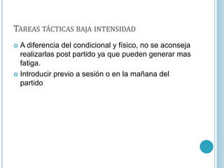 TAREAS TÁCTICAS BAJA INTENSIDAD
 A diferencia del condicional y físico, no se aconseja
realizarlas post partido ya que pueden generar mas
fatiga.
 Introducir previo a sesión o en la mañana del
partido
 