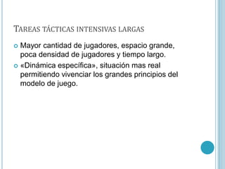 TAREAS TÁCTICAS INTENSIVAS LARGAS
 Mayor cantidad de jugadores, espacio grande,
poca densidad de jugadores y tiempo largo.
 «Dinámica específica», situación mas real
permitiendo vivenciar los grandes principios del
modelo de juego.
 