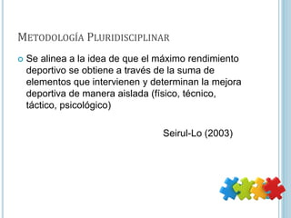 METODOLOGÍA PLURIDISCIPLINAR
 Se alinea a la idea de que el máximo rendimiento
deportivo se obtiene a través de la suma de
elementos que intervienen y determinan la mejora
deportiva de manera aislada (físico, técnico,
táctico, psicológico)
Seirul-Lo (2003)
 